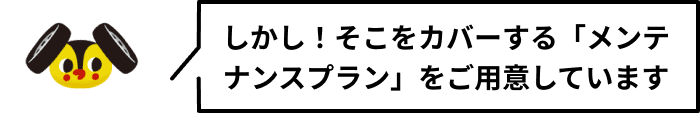 しかし！そこをカバーする「メンテナンスプラン」をご用意しています