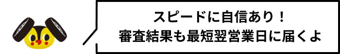 スピードに自信あり！審査結果も最短翌営業日に届くよ